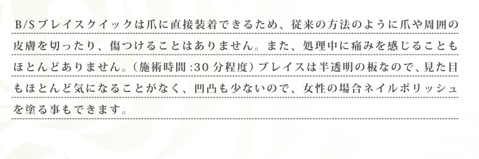 B/S ブレイスクイックは爪に直接装着できるため、従来の方法のように爪や周囲の皮膚を切ったり、傷つけることはありません。