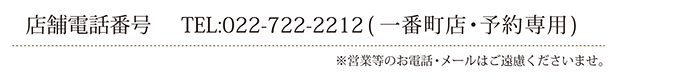 店舗電話番号：022-722-2212（一番町店・予約専用）
