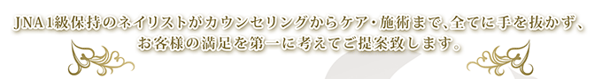 JNA1級保持のネイリストがカウンセリングからケア・施術まで、全てに手を抜かず、お客様の満足を第一に考えてご提案致します。