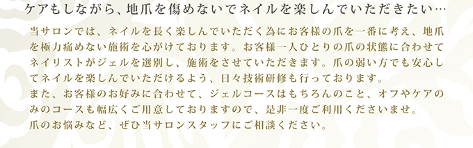 ケアもしながら、地爪を痛めないでネイルを楽しんでいただきたい…　当サロンでは、ネイルを長く楽しんでいただく為にお客様の爪を一番に考え、地爪を極力痛めない施術を心がけております。お客様一人ひとりの爪の状態に合わせてネイリストがジェルを選別し、施術をさせていただきます。爪の弱い方でも安心してネイルを楽しんでいただけるよう、日々技術研修も行っております。また、お客様のお好みに合わせて、ジェルコースはもちろんのこと、オフやケアのみのコースも幅広くご用意しておりますので、是非一度ご利用くださいませ。爪のお悩みなど、ぜひ当サロンスタッフにご相談ください。