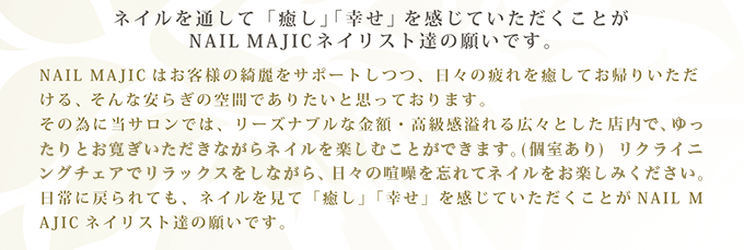 ネイルを通して「癒し」「幸せ」を感じていただくことがNAIL MAJICネイリスト達の願いです。NAIL MAJICはお客様の綺麗をサポートしつつ、日々の疲れを癒してお帰りいただける、そんな安らぎの空間でありたいと思っております。その為に当サロンでは、リーズナブルな金額・高級感溢れる広々とした完全個室で、ゆったりとお寛ぎいただきながらネイルを楽しむことができます。リクライニングチェアでリラックスをしながら、日々の喧噪を忘れてネイルをお楽しみください。日常に戻られても、ネイルを見て「癒し」「幸せ」を感じていただくことがNAIL MAJICネイリスト達の願いです。