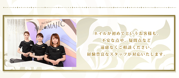 ネイルが初めてというお客様も、不安な点や、疑問点など遠慮なくご相談下さい。経験豊富なスタッフが対応いたします。